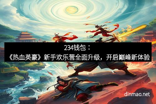 234钱包：《热血英豪》新手欢乐营全面升级，开启巅峰新体验